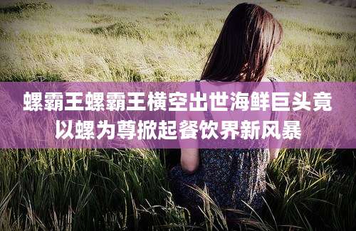 螺霸王螺霸王横空出世海鲜巨头竟以螺为尊掀起餐饮界新风暴