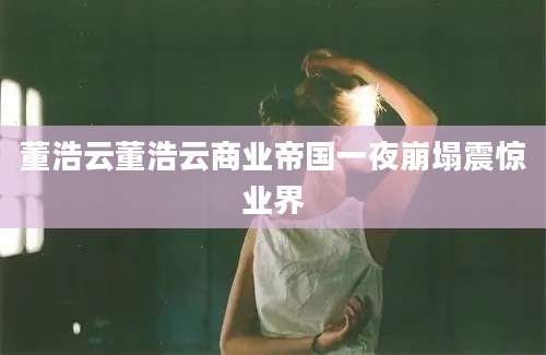 董浩云董浩云商业帝国一夜崩塌震惊业界