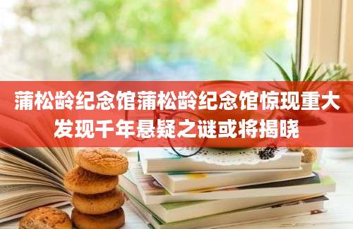蒲松龄纪念馆蒲松龄纪念馆惊现重大发现千年悬疑之谜或将揭晓