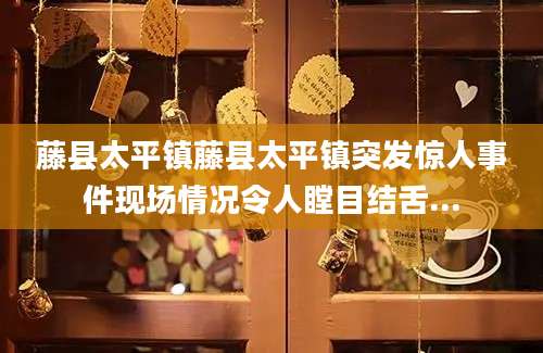 藤县太平镇藤县太平镇突发惊人事件现场情况令人瞠目结舌...