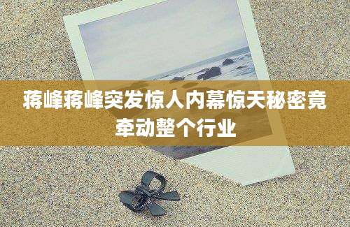 蒋峰蒋峰突发惊人内幕惊天秘密竟牵动整个行业