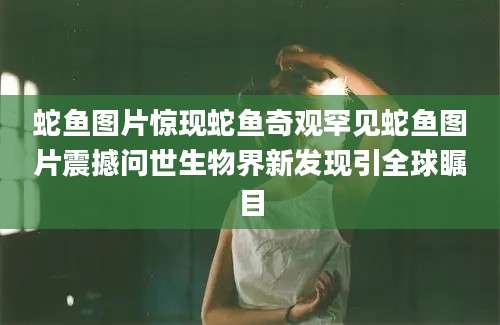 蛇鱼图片惊现蛇鱼奇观罕见蛇鱼图片震撼问世生物界新发现引全球瞩目
