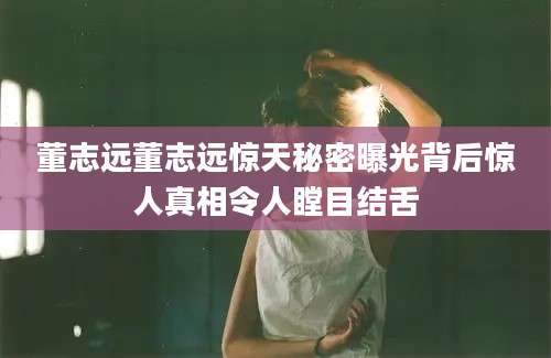 董志远董志远惊天秘密曝光背后惊人真相令人瞠目结舌