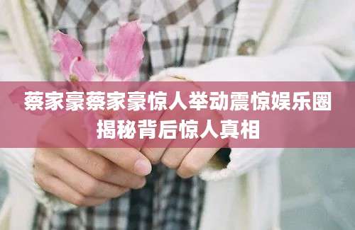 蔡家豪蔡家豪惊人举动震惊娱乐圈揭秘背后惊人真相
