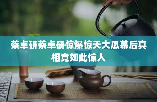 蔡卓研蔡卓研惊爆惊天大瓜幕后真相竟如此惊人