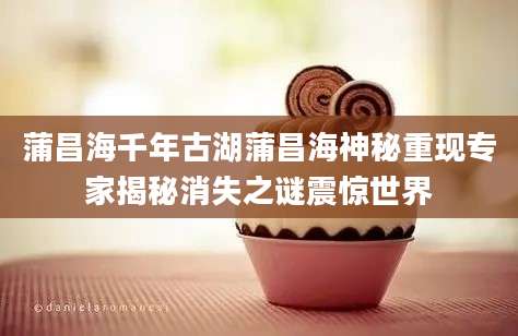 蒲昌海千年古湖蒲昌海神秘重现专家揭秘消失之谜震惊世界