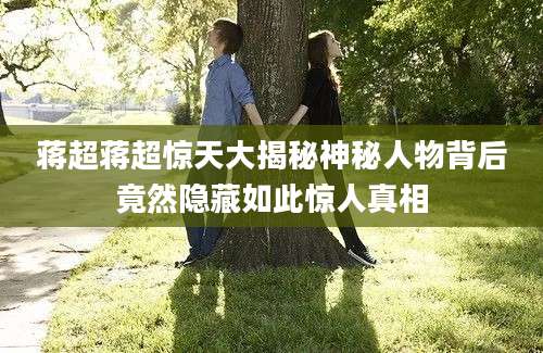 蒋超蒋超惊天大揭秘神秘人物背后竟然隐藏如此惊人真相