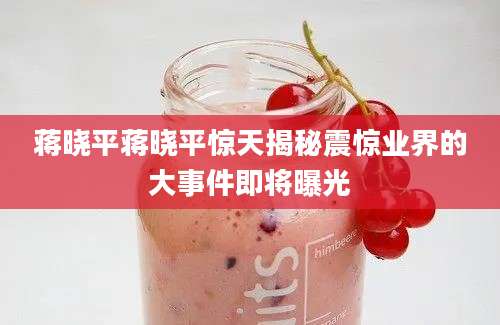 蒋晓平蒋晓平惊天揭秘震惊业界的大事件即将曝光