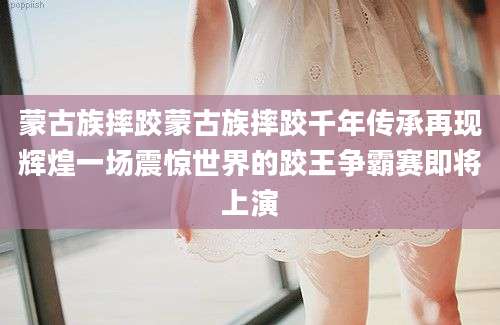 蒙古族摔跤蒙古族摔跤千年传承再现辉煌一场震惊世界的跤王争霸赛即将上演