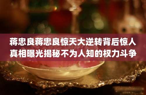 蒋忠良蒋忠良惊天大逆转背后惊人真相曝光揭秘不为人知的权力斗争