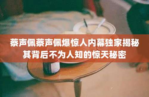 蔡声佩蔡声佩爆惊人内幕独家揭秘其背后不为人知的惊天秘密