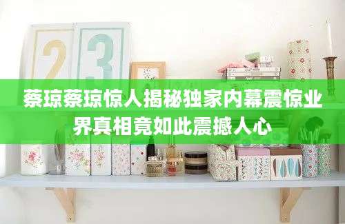 蔡琼蔡琼惊人揭秘独家内幕震惊业界真相竟如此震撼人心