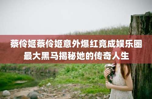 蔡伶姬蔡伶姬意外爆红竟成娱乐圈最大黑马揭秘她的传奇人生