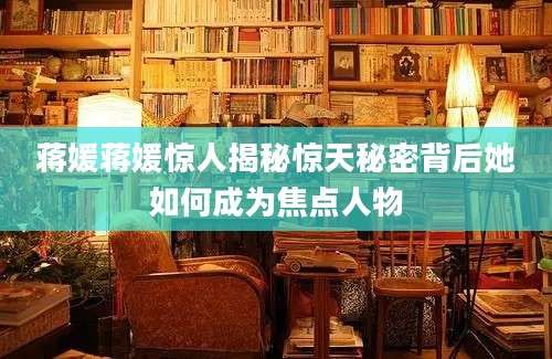 蒋媛蒋媛惊人揭秘惊天秘密背后她如何成为焦点人物