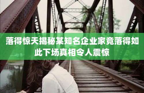 落得惊天揭秘某知名企业家竟落得如此下场真相令人震惊