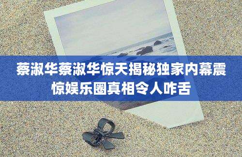蔡淑华蔡淑华惊天揭秘独家内幕震惊娱乐圈真相令人咋舌