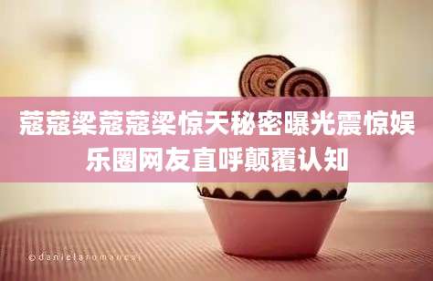 蔻蔻梁蔻蔻梁惊天秘密曝光震惊娱乐圈网友直呼颠覆认知