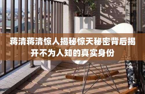 蒋清蒋清惊人揭秘惊天秘密背后揭开不为人知的真实身份