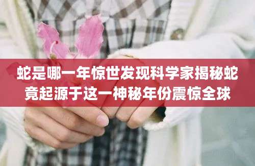蛇是哪一年惊世发现科学家揭秘蛇竟起源于这一神秘年份震惊全球
