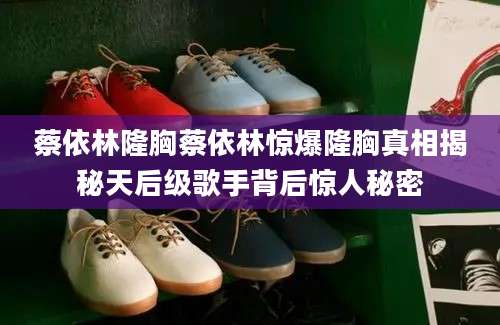 蔡依林隆胸蔡依林惊爆隆胸真相揭秘天后级歌手背后惊人秘密