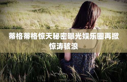 蒂格蒂格惊天秘密曝光娱乐圈再掀惊涛骇浪