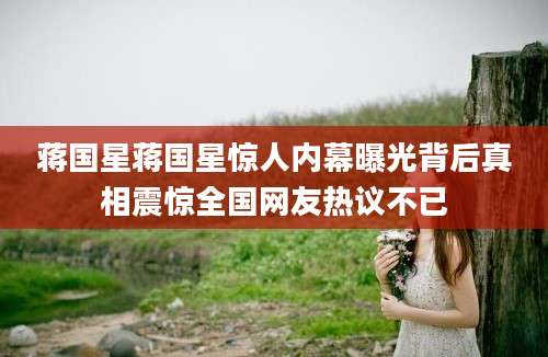 蒋国星蒋国星惊人内幕曝光背后真相震惊全国网友热议不已