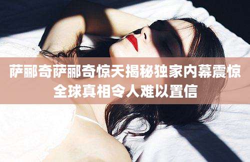 萨郦奇萨郦奇惊天揭秘独家内幕震惊全球真相令人难以置信