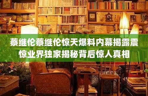 蔡继伦蔡继伦惊天爆料内幕揭露震惊业界独家揭秘背后惊人真相