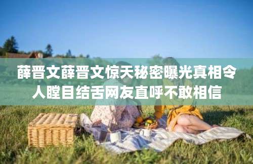 薛晋文薛晋文惊天秘密曝光真相令人瞠目结舌网友直呼不敢相信
