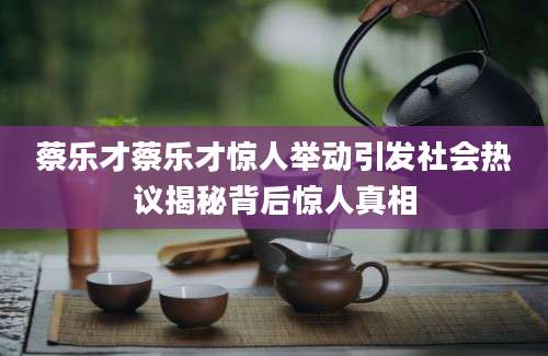 蔡乐才蔡乐才惊人举动引发社会热议揭秘背后惊人真相