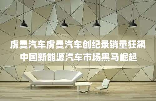 虏曼汽车虏曼汽车创纪录销量狂飙中国新能源汽车市场黑马崛起