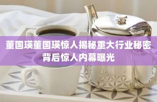 董国瑛董国瑛惊人揭秘重大行业秘密背后惊人内幕曝光