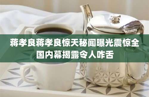 蒋孝良蒋孝良惊天秘闻曝光震惊全国内幕揭露令人咋舌