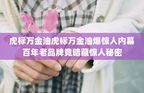 虎标万金油虎标万金油爆惊人内幕百年老品牌竟暗藏惊人秘密