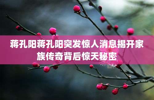 蒋孔阳蒋孔阳突发惊人消息揭开家族传奇背后惊天秘密