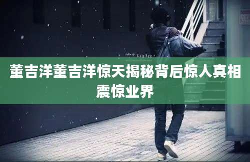 董吉洋董吉洋惊天揭秘背后惊人真相震惊业界