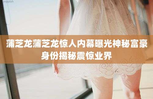 蒲芝龙蒲芝龙惊人内幕曝光神秘富豪身份揭秘震惊业界