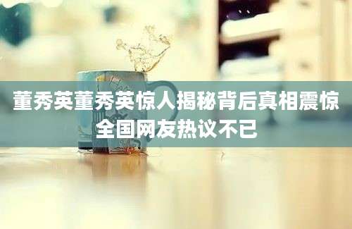 董秀英董秀英惊人揭秘背后真相震惊全国网友热议不已