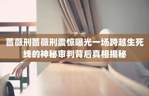 蔷薇刑蔷薇刑震惊曝光一场跨越生死线的神秘审判背后真相揭秘