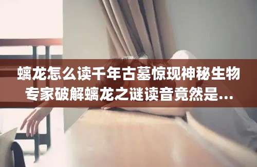 螭龙怎么读千年古墓惊现神秘生物专家破解螭龙之谜读音竟然是...