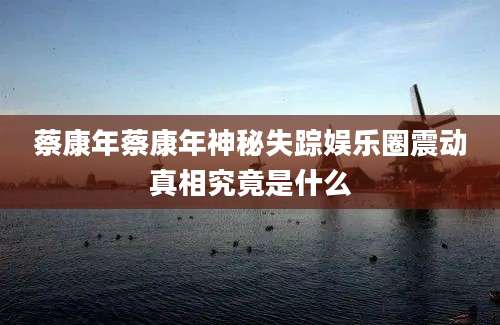 蔡康年蔡康年神秘失踪娱乐圈震动真相究竟是什么