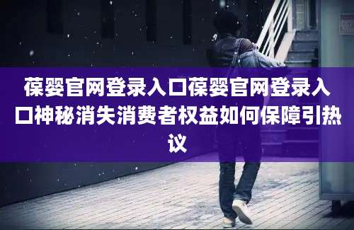 葆婴官网登录入口葆婴官网登录入口神秘消失消费者权益如何保障引热议