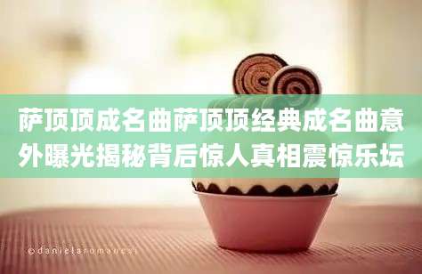 萨顶顶成名曲萨顶顶经典成名曲意外曝光揭秘背后惊人真相震惊乐坛