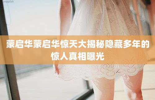 蒙启华蒙启华惊天大揭秘隐藏多年的惊人真相曝光