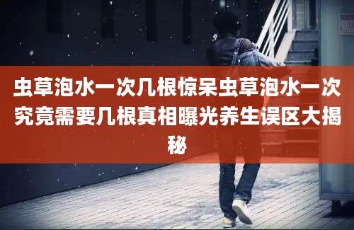 虫草泡水一次几根惊呆虫草泡水一次究竟需要几根真相曝光养生误区大揭秘