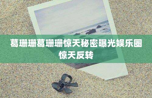 葛珊珊葛珊珊惊天秘密曝光娱乐圈惊天反转