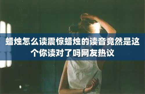 蜡烛怎么读震惊蜡烛的读音竟然是这个你读对了吗网友热议