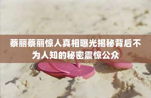 蔡丽蔡丽惊人真相曝光揭秘背后不为人知的秘密震惊公众