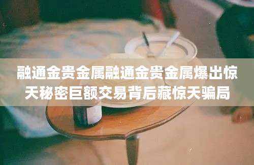融通金贵金属融通金贵金属爆出惊天秘密巨额交易背后藏惊天骗局