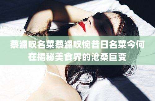 蔡澜叹名菜蔡澜叹惋昔日名菜今何在揭秘美食界的沧桑巨变